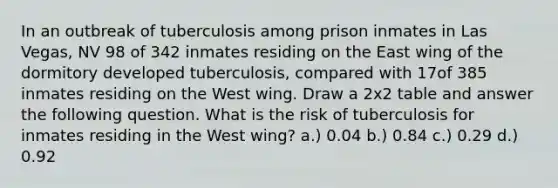 In an outbreak of tuberculosis among prison inmates in Las Vegas, NV 98 of 342 inmates residing on the East wing of the dormitory developed tuberculosis, compared with 17of 385 inmates residing on the West wing. Draw a 2x2 table and answer the following question. What is the risk of tuberculosis for inmates residing in the West wing? a.) 0.04 b.) 0.84 c.) 0.29 d.) 0.92