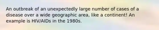 An outbreak of an unexpectedly large number of cases of a disease over a wide geographic area, like a continent! An example is HIV/AIDs in the 1980s.