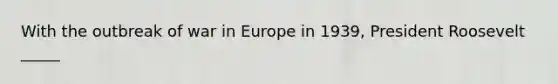 With the outbreak of war in Europe in 1939, President Roosevelt _____