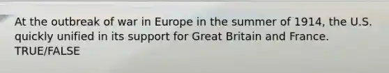 At the outbreak of war in Europe in the summer of 1914, the U.S. quickly unified in its support for Great Britain and France. TRUE/FALSE