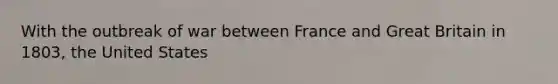 With the outbreak of war between France and Great Britain in 1803, the United States