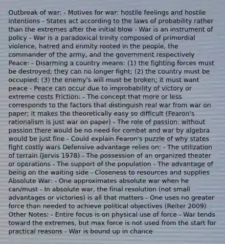 Outbreak of war: - Motives for war: hostile feelings and hostile intentions - States act according to the laws of probability rather than the extremes after the initial blow - War is an instrument of policy - War is a paradoxical trinity composed of primordial violence, hatred and enmity rooted in the people, the commander of the army, and the government respectively Peace: - Disarming a country means: (1) the fighting forces must be destroyed; they can no longer fight; (2) the country must be occupied; (3) the enemy's will must be broken; it must want peace - Peace can occur due to improbability of victory or extreme costs Friction: - The concept that more or less corresponds to the factors that distinguish real war from war on paper; it makes the theoretically easy so difficult (Fearon's rationalism is just war on paper) - The role of passion: without passion there would be no need for combat and war by algebra would be just fine - Could explain Fearon's puzzle of why states fight costly wars Defensive advantage relies on: - The utilization of terrain (Jervis 1978) - The possession of an organized theater or operations - The support of the population - The advantage of being on the waiting side - Closeness to resources and supplies Absolute War: - One approximates absolute war when he can/must - In absolute war, the final resolution (not small advantages or victories) is all that matters - One uses no greater force than needed to achieve political objectives (Reiter 2009) Other Notes: - Entire focus is on physical use of force - War tends toward the extremes, but max force is not used from the start for practical reasons - War is bound up in chance