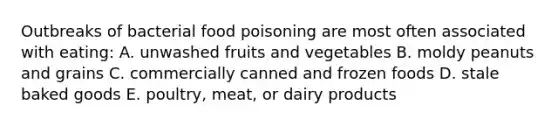 Outbreaks of bacterial food poisoning are most often associated with eating: A. unwashed fruits and vegetables B. moldy peanuts and grains C. commercially canned and frozen foods D. stale baked goods E. poultry, meat, or dairy products