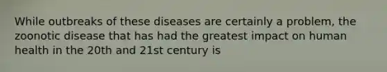 While outbreaks of these diseases are certainly a problem, the zoonotic disease that has had the greatest impact on human health in the 20th and 21st century is