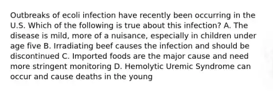 Outbreaks of ecoli infection have recently been occurring in the U.S. Which of the following is true about this infection? A. The disease is mild, more of a nuisance, especially in children under age five B. Irradiating beef causes the infection and should be discontinued C. Imported foods are the major cause and need more stringent monitoring D. Hemolytic Uremic Syndrome can occur and cause deaths in the young