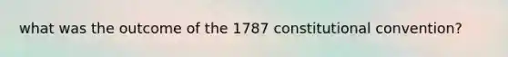 what was the outcome of the 1787 constitutional convention?