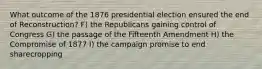 What outcome of the 1876 presidential election ensured the end of Reconstruction? F) the Republicans gaining control of Congress G) the passage of the Fifteenth Amendment H) the Compromise of 1877 I) the campaign promise to end sharecropping