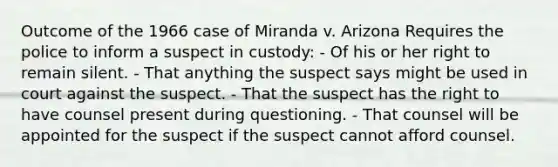 Outcome of the 1966 case of Miranda v. Arizona Requires the police to inform a suspect in custody: - Of his or her right to remain silent. - That anything the suspect says might be used in court against the suspect. - That the suspect has the right to have counsel present during questioning. - That counsel will be appointed for the suspect if the suspect cannot afford counsel.