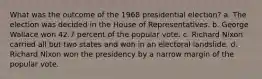 What was the outcome of the 1968 presidential election? a. The election was decided in the House of Representatives. b. George Wallace won 42.7 percent of the popular vote. c. Richard Nixon carried all but two states and won in an electoral landslide. d. Richard Nixon won the presidency by a narrow margin of the popular vote.