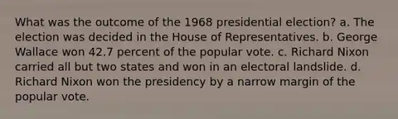 What was the outcome of the 1968 presidential election? a. The election was decided in the House of Representatives. b. George Wallace won 42.7 percent of the popular vote. c. Richard Nixon carried all but two states and won in an electoral landslide. d. Richard Nixon won the presidency by a narrow margin of the popular vote.