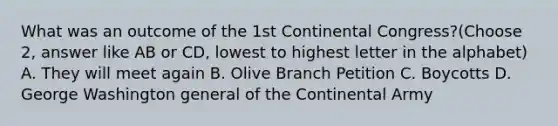 What was an outcome of the 1st Continental Congress?(Choose 2, answer like AB or CD, lowest to highest letter in the alphabet) A. They will meet again B. Olive Branch Petition C. Boycotts D. George Washington general of the Continental Army