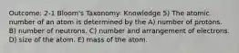 Outcome: 2-1 Bloom's Taxonomy: Knowledge 5) The atomic number of an atom is determined by the A) number of protons. B) number of neutrons. C) number and arrangement of electrons. D) size of the atom. E) mass of the atom.