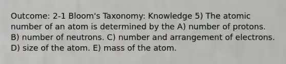 Outcome: 2-1 Bloom's Taxonomy: Knowledge 5) The atomic number of an atom is determined by the A) number of protons. B) number of neutrons. C) number and arrangement of electrons. D) size of the atom. E) mass of the atom.