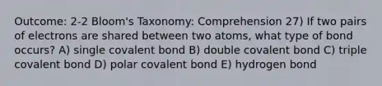 Outcome: 2-2 Bloom's Taxonomy: Comprehension 27) If two pairs of electrons are shared between two atoms, what type of bond occurs? A) single covalent bond B) double covalent bond C) triple covalent bond D) polar covalent bond E) hydrogen bond