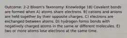 Outcome: 2-2 Bloom's Taxonomy: Knowledge 18) Covalent bonds are formed when A) atoms share electrons. B) cations and anions are held together by their opposite charges. C) electrons are exchanged between atoms. D) hydrogen forms bonds with negatively charged atoms in the same or different molecules. E) two or more atoms lose electrons at the same time.