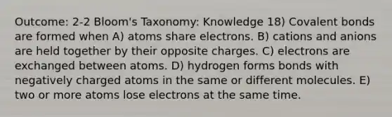 Outcome: 2-2 Bloom's Taxonomy: Knowledge 18) Covalent bonds are formed when A) atoms share electrons. B) cations and anions are held together by their opposite charges. C) electrons are exchanged between atoms. D) hydrogen forms bonds with negatively charged atoms in the same or different molecules. E) two or more atoms lose electrons at the same time.