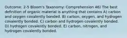 Outcome: 2-5 Bloom's Taxonomy: Comprehension 46) The best definition of organic material is anything that contains A) carbon and oxygen covalently bonded. B) carbon, oxygen, and hydrogen covalently bonded. C) carbon and hydrogen covalently bonded. D) hydrogen covalently bonded. E) carbon, nitrogen, and hydrogen covalently bonded.