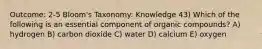 Outcome: 2-5 Bloom's Taxonomy: Knowledge 43) Which of the following is an essential component of organic compounds? A) hydrogen B) carbon dioxide C) water D) calcium E) oxygen