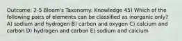 Outcome: 2-5 Bloom's Taxonomy: Knowledge 45) Which of the following pairs of elements can be classified as inorganic only? A) sodium and hydrogen B) carbon and oxygen C) calcium and carbon D) hydrogen and carbon E) sodium and calcium