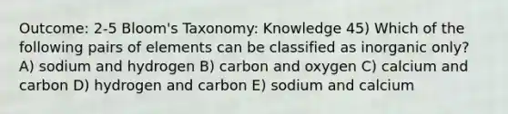 Outcome: 2-5 Bloom's Taxonomy: Knowledge 45) Which of the following pairs of elements can be classified as inorganic only? A) sodium and hydrogen B) carbon and oxygen C) calcium and carbon D) hydrogen and carbon E) sodium and calcium