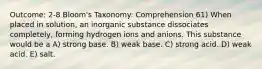 Outcome: 2-8 Bloom's Taxonomy: Comprehension 61) When placed in solution, an inorganic substance dissociates completely, forming hydrogen ions and anions. This substance would be a A) strong base. B) weak base. C) strong acid. D) weak acid. E) salt.