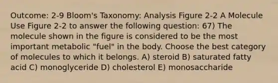 Outcome: 2-9 Bloom's Taxonomy: Analysis Figure 2-2 A Molecule Use Figure 2-2 to answer the following question: 67) The molecule shown in the figure is considered to be the most important metabolic "fuel" in the body. Choose the best category of molecules to which it belongs. A) steroid B) saturated fatty acid C) monoglyceride D) cholesterol E) monosaccharide