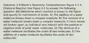 Outcome: 2-9 Bloom's Taxonomy: Comprehension Figure 2-1 A Chemical Reaction Use Figure 2-1 to answer the following question: 66) Determine which reaction is shown in the figure and specify its mechanism of action. A) The addition of a water molecule breaks down a complex molecule. B) The removal of a water molecule breaks down a complex molecule. C) Ionic bonds are broken apart as individual ions interact with the positive or negative ends of polar water molecules. D) The removal of a water molecule facilitates the union of two molecules. E) The addition of a water molecule facilitates the union of two molecules.