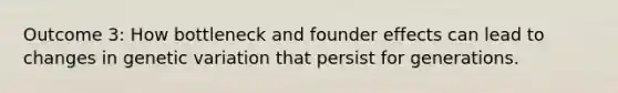 Outcome 3: How bottleneck and founder effects can lead to changes in genetic variation that persist for generations.