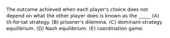 The outcome achieved when each player's choice does not depend on what the other player does is known as the _____ (A) tit-for-tat strategy. (B) prisoner's dilemma. (C) dominant-strategy equilibrium. (D) Nash equilibrium. (E) coordination game.