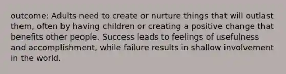 outcome: Adults need to create or nurture things that will outlast them, often by having children or creating a positive change that benefits other people. Success leads to feelings of usefulness and accomplishment, while failure results in shallow involvement in the world.