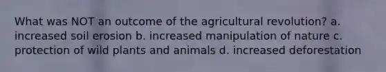 What was NOT an outcome of the agricultural revolution? a. increased soil erosion b. increased manipulation of nature c. protection of wild plants and animals d. increased deforestation