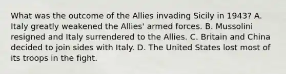 What was the outcome of the Allies invading Sicily in 1943? A. Italy greatly weakened the Allies' armed forces. B. Mussolini resigned and Italy surrendered to the Allies. C. Britain and China decided to join sides with Italy. D. The United States lost most of its troops in the fight.