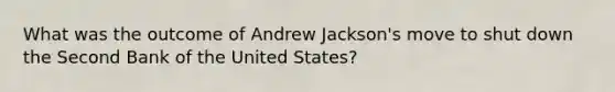 What was the outcome of Andrew Jackson's move to shut down the Second Bank of the United States?