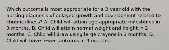 Which outcome is most appropriate for a 2-year-old with the nursing diagnosis of delayed growth and development related to chronic illness? A. Child will attain age-appropriate milestones in 3 months. B. Child will attain normal weight and height in 2 months. C. Child will draw using large crayons in 2 months. D. Child will have fewer tantrums in 3 months.