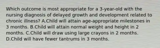 Which outcome is most appropriate for a 3-year-old with the nursing diagnosis of delayed growth and development related to chronic illness? A.Child will attain age-appropriate milestones in 3 months. B.Child will attain normal weight and height in 2 months. C.Child will draw using large crayons in 2 months. D.Child will have fewer tantrums in 3 months.