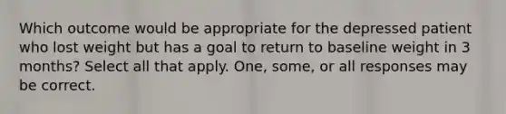 Which outcome would be appropriate for the depressed patient who lost weight but has a goal to return to baseline weight in 3 months? Select all that apply. One, some, or all responses may be correct.