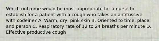 Which outcome would be most appropriate for a nurse to establish for a patient with a cough who takes an antitussive with codeine? A. Warm, dry, pink skin B. Oriented to time, place, and person C. Respiratory rate of 12 to 24 breaths per minute D. Effective productive cough