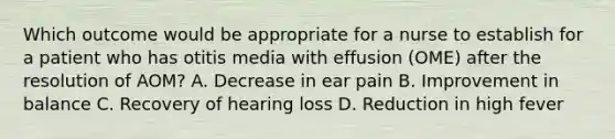 Which outcome would be appropriate for a nurse to establish for a patient who has otitis media with effusion (OME) after the resolution of AOM? A. Decrease in ear pain B. Improvement in balance C. Recovery of hearing loss D. Reduction in high fever