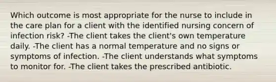 Which outcome is most appropriate for the nurse to include in the care plan for a client with the identified nursing concern of infection risk? -The client takes the client's own temperature daily. -The client has a normal temperature and no signs or symptoms of infection. -The client understands what symptoms to monitor for. -The client takes the prescribed antibiotic.