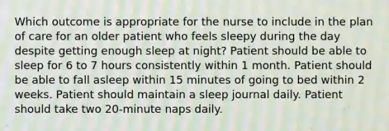 Which outcome is appropriate for the nurse to include in the plan of care for an older patient who feels sleepy during the day despite getting enough sleep at night? Patient should be able to sleep for 6 to 7 hours consistently within 1 month. Patient should be able to fall asleep within 15 minutes of going to bed within 2 weeks. Patient should maintain a sleep journal daily. Patient should take two 20-minute naps daily.