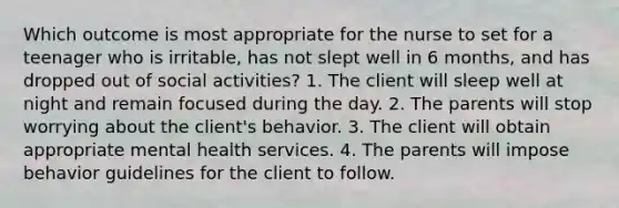 Which outcome is most appropriate for the nurse to set for a teenager who is irritable, has not slept well in 6 months, and has dropped out of social activities? 1. The client will sleep well at night and remain focused during the day. 2. The parents will stop worrying about the client's behavior. 3. The client will obtain appropriate mental health services. 4. The parents will impose behavior guidelines for the client to follow.