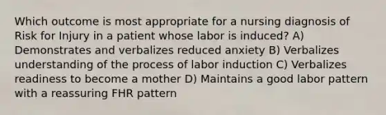 Which outcome is most appropriate for a nursing diagnosis of Risk for Injury in a patient whose labor is induced? A) Demonstrates and verbalizes reduced anxiety B) Verbalizes understanding of the process of labor induction C) Verbalizes readiness to become a mother D) Maintains a good labor pattern with a reassuring FHR pattern