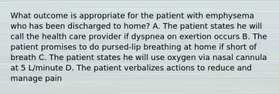 What outcome is appropriate for the patient with emphysema who has been discharged to home? A. The patient states he will call the health care provider if dyspnea on exertion occurs B. The patient promises to do pursed-lip breathing at home if short of breath C. The patient states he will use oxygen via nasal cannula at 5 L/minute D. The patient verbalizes actions to reduce and manage pain