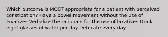 Which outcome is MOST appropriate for a patient with perceived constipation? Have a bowel movement without the use of laxatives Verbalize the rationale for the use of laxatives Drink eight glasses of water per day Defecate every day