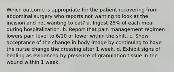 Which outcome is appropriate for the patient recovering from abdominal surgery who reports not wanting to look at the incision and not wanting to eat? a. Ingest 25% of each meal during hospitalization. b. Report that pain management regimen lowers pain level to 6/10 or lower within the shift. c. Show acceptance of the change in body image by continuing to have the nurse change the dressing after 1 week. d. Exhibit signs of healing as evidenced by presence of granulation tissue in the wound within 1 week.