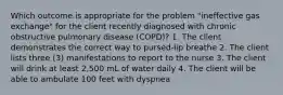 Which outcome is appropriate for the problem "ineffective gas exchange" for the client recently diagnosed with chronic obstructive pulmonary disease (COPD)? 1. The client demonstrates the correct way to pursed-lip breathe 2. The client lists three (3) manifestations to report to the nurse 3. The client will drink at least 2,500 mL of water daily 4. The client will be able to ambulate 100 feet with dyspnea