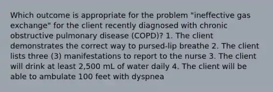 Which outcome is appropriate for the problem "ineffective <a href='https://www.questionai.com/knowledge/kU8LNOksTA-gas-exchange' class='anchor-knowledge'>gas exchange</a>" for the client recently diagnosed with chronic obstructive pulmonary disease (COPD)? 1. The client demonstrates the correct way to pursed-lip breathe 2. The client lists three (3) manifestations to report to the nurse 3. The client will drink at least 2,500 mL of water daily 4. The client will be able to ambulate 100 feet with dyspnea