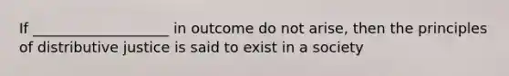 If ___________________ in outcome do not arise, then the principles of distributive justice is said to exist in a society