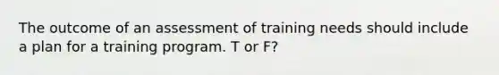 The outcome of an assessment of training needs should include a plan for a training program. T or F?