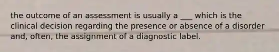 the outcome of an assessment is usually a ___ which is the clinical decision regarding the presence or absence of a disorder and, often, the assignment of a diagnostic label.